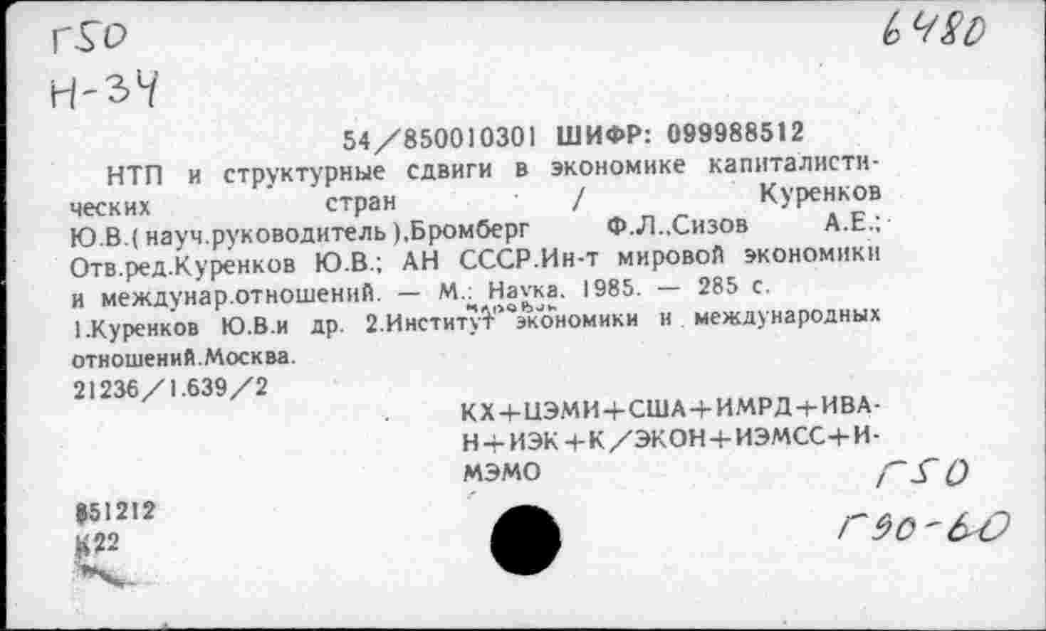 ﻿г.Го

54/850010301 ШИФР: 099988512
НТП и структурные сдвиги в экономике капиталистических	стран	/	Куренков
Ю В (науч.руководитель),Бромберг	Ф.Л..Сизов А.Е.;
Отв.ред.Куренков Ю.В.; АН СССР.Ин-т мировой экономики и междунар.отношений. — М.^Нагка. 1985. — 285 с.
1.Куренков Ю.В.и др. 2.Институ?>0экономики и международных отношений.Москва.
21236/1.639/2
КХ+ЦЭМИ4-США4-ИМРД-(-ИВА-н+ИЭК+К/ЭКОН+ИЭМСС+И-мэмо	Г^О
951212
ГЭО'&С)